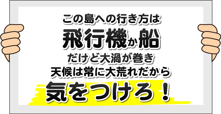 この島への行き方は飛行機か船、だけど大渦が巻き、天候は常に大荒れだから気をつけろ！