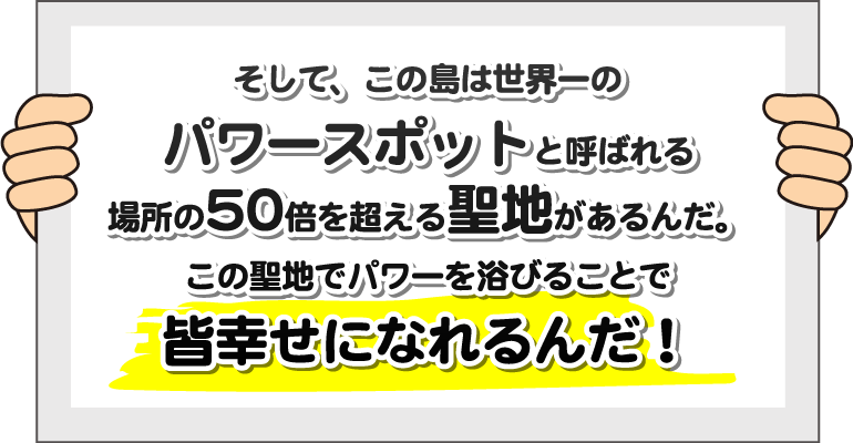 そして、この島は世界一のパワースポットと呼ばれる場所の50倍を超える聖地があるんだ。この聖地でパワーを浴びることで皆幸せになれるんだ！